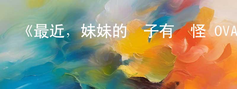 陳恩洪發布《最近，妹妹的樣子有點怪 OVA》詳情介紹_最近，妹妹的樣子有點怪 OVAOVA在線觀看_最近，妹妹的樣子有點怪 OVA迅雷下載_日漫